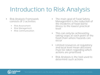 Introduction to Risk Analysis
•

•
•
•

The main goal of Food Safety
Management is the reduction of
the incidents of food-borne
illness to the lowest practical
level

•

This can only be achieved by
taking steps at each point of the
food chain where hazards can
occur
Limited resources at regulatory
and local level mean decisions
must be taken regarding which
actions are prioritised

•

Risk Assessment
Risk Management
Risk Communication

•

•

Risk Analysis Framework
consists of 3 activities

Risk Analysis is the tool used to
determine such actions

Visit Safefood360.com to see the award-winning food safety management software in action

 