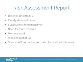 Risk Assessment Report
• Describe Uncertainty
• Clearly state estimates
• Suggestions for management
• Need for more research
• Methods used
• Who conducted RA

• Sources of information and data. (More about this later)

Visit Safefood360.com to see the award-winning food safety management software in action

 