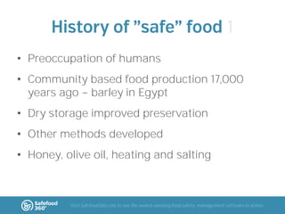 1
• Preoccupation of humans
• Community based food production 17,000
years ago barley in Egypt
• Dry storage improved preservation
• Other methods developed

• Honey, olive oil, heating and salting

Visit Safefood360.com to see the award-winning food safety management software in action

 