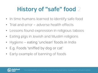 2
• In time humans learned to identify safe food
• Trial and error

adverse health effects

• Lessons found expression in religious taboos

• Eating pigs in Jewish and Muslim religions
• Hygiene

India

•
• Early example of banning of foods

Visit Safefood360.com to see the award-winning food safety management software in action

 
