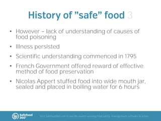 3
• However lack of understanding of causes of
food poisoning
• Illness persisted

• Scientific understanding commenced in 1795
• French Government offered reward of effective
method of food preservation

• Nicolas Appert stuffed food into wide mouth jar,
sealed and placed in boiling water for 6 hours

Visit Safefood360.com to see the award-winning food safety management software in action

 