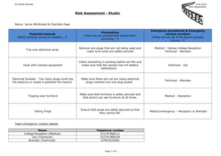 A2 Media Studies                                                                                                                         Unit G324
                                                                                                                                    Risk Assessment


                                                   Risk Assessment - Studio


 Name: Jamie Whitbread & Charlotte Page

                                                                                                      Emergency procedures & Emergency
                                                                     Precautions
           Potential hazards                                                                                     contact numbers
                                                        (How will you prevent this hazard from
   (What could go wrong on location...?)                                                               (What will you do if the hazard actually
                                                                    occurring...?)
                                                                                                                     occurs...?)

                                                     Remove any plugs that are not being used and        Medical - Harlow College Reception
          Trip over electrical wires
                                                         make sure wires are safely secured                     Technical - Brendan



                                                    Check everything is working before we film and
        Fault with Camera equipment                   make sure that the camera has full battery                  Technical - Zac
                                                                    beforehand.



Electrical Sockets – Too many plugs could trip        Make sure there are not too many electrical
                                                                                                                Technical - Brendan
the electrics or create a potential fire hazard.         plugs inserted into one plug socket.



                                                     Make sure that furniture is safely secured and
            Tripping over furniture                                                                             Medical – Reception
                                                       that actors can see furniture at all times.



                                                      Ensure that props are safely secured so that
                    Falling Props                                                                     Medical emergency – Reception or Brendan
                                                                    they cannot fall



 Team emergency contact details:

                   Name                                          Telephone number
         College Reception (Medical)                                01279 868111
               Zac (Technical)                                      01279 868228
             Brendan (Technical)                                    07907633966



                                                                        Page 1 of 1
 
