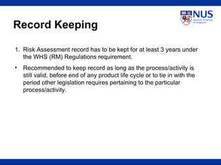 Record Keeping
1. Risk Assessment record has to be kept for at least 3 years under
the WHS (RM) Regulations requirement.
• Recommended to keep record as long as the process/activity is
still valid, before end of any product life cycle or to tie in with the
period other legislation requires pertaining to the particular
process/activity.
 