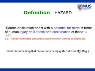 “Source or situation or act with a potential for harm in terms
of human injury or ill health or a combination of these” (2
pg13)
e.g. - Toxic or flammable substances, electric energy, working at heights etc.
Definition – HAZARD
Hazard is something that cause harm or injury (MOM Risk Mgt Reg.)
 