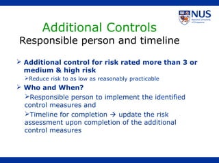  Additional control for risk rated more than 3 or
medium & high risk
Reduce risk to as low as reasonably practicable
 Who and When?
Responsible person to implement the identified
control measures and
Timeline for completion  update the risk
assessment upon completion of the additional
control measures
Additional Controls
Responsible person and timeline
 