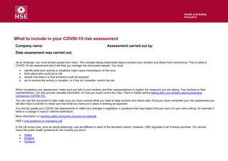 What to include in your COVID-19 risk assessment
Company name: Assessment carried out by:
Date assessment was carried out:
As an employer, you must protect people from harm. This includes taking reasonable steps to protect your workers and others from coronavirus. This is called a
COVID-19 risk assessment and it will help you manage risk and protect people. You must:
• identify what work activity or situations might cause transmission of the virus
• think about who could be at risk
• decide how likely it is that someone could be exposed
• act to remove the activity or situation, or if this isn’t possible, control the risk
When completing your assessment, make sure you talk to your workers and their representatives to explain the measures you are taking. Your workers or their
representatives can also provide valuable information on how you could control the risks. There is helpful advice talking with your workers about preventing
coronavirus (COVID-19).
You can use this document to help make sure you have covered what you need to keep workers and others safe. Once you have completed your risk assessment you
will also have to monitor to make sure that what you have put in place is working as expected.
You should update your COVID risk assessments to reflect any changes in legislation or guidance that may impact how you carry out your work activity, for example if
there is a change in local or national restrictions.
More information on working safely during the coronavirus outbreak.
HSE’s core guidance on managing risk.
In the UK some rules, such as social distancing, may be different in each of the devolved nations. However, HSE regulates in all of these countries. You should
check the public health guidance for the country you are in:
• Wales
• England
• Scotland
 