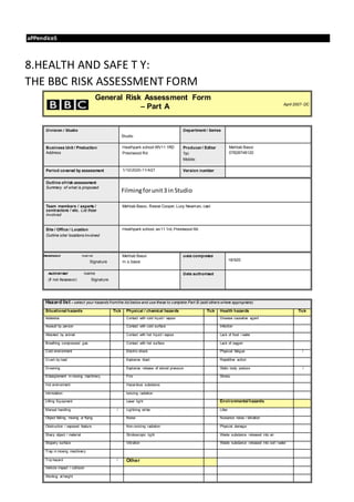 aPPendiceS
8.HEALTH AND SAFE T Y:
THE BBC RISK ASSESSMENT FORM
General Risk Assessment Form
– Part A April 2007- DC
Division / Studio
Studio
Department / Series
Business Unit / Production
Address
Heathpark school WV11 1RD
Prestwood Rd
Producer / Editor
Tel:
Mobile:
Mehtab Bassi
07828748120
Period covered by assessment 1/10/2020-11/4/21 Version number
Outline ofrisk assessment
Summary of what is proposed
Filmingforunit3 in Studio
Team members / experts /
contractors / etc. List those
involved
Mehtab Bassi, Reece Cooper, Lucy Newman, cast
Site / Office / Location
Outline site/ locations involved
Heathpark school, wv11 1rd, Prestwood Rd
Assessor Name
Signature
Mehtab Bassi
m.s.bassi
Date completed
18/920
Authoriser Name
(if not Assessor) Signature
Date authorised
Hazard list – select your hazards fromthe list below and use these to complete Part B (add others where appropriate)
Situational hazards Tick Physical / chemical hazards Tick Health hazards Tick
Asbestos Contact with cold liquid / vapour Disease causative agent
Assault by person Contact with cold surface Infection
Attacked by animal Contact with hot liquid / vapour Lack of food / water
Breathing compressed gas Contact with hot surface Lack of oxygen
Cold environment Electric shock Physical fatigue /
Crush by load Explosive blast Repetitive action
Drowning Explosive release of stored pressure Static body posture /
Entanglement in moving machinery Fire Stress
Hot environment Hazardous substance
Intimidation Ionizing radiation
Lifting Equipment Laser light Environmental hazards
Manual handling / Lightning strike Litter
Object falling, moving or flying Noise Nuisance noise / vibration
Obstruction / exposed feature Non-ionizing radiation Physical damage
Sharp object / material Stroboscopic light Waste substance released into air
Slippery surface Vibration Waste substance released into soil / water
Trap in moving machinery
Trip hazard / Other
Vehicle impact / collision
Working at height
 