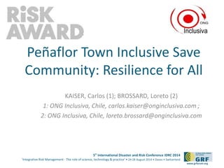 5th
International Disaster and Risk Conference IDRC 2014
‘Integrative Risk Management - The role of science, technology & practice‘ • 24-28 August 2014 • Davos • Switzerland
www.grforum.org
Peñaflor Town Inclusive Save
Community: Resilience for All
KAISER, Carlos (1); BROSSARD, Loreto (2)
1: ONG Inclusiva, Chile, carlos.kaiser@onginclusiva.com ;
2: ONG Inclusiva, Chile, loreto.brossard@onginclusiva.com
Please add your
logo here
 