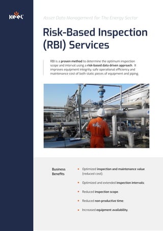 Asset Data Management for The Energy Sector
Risk-Based Inspection
(RBI) Services
RBI is a proven method to determine the optimum inspection
scope and interval using a risk-based data driven approach. It
improves equipment integrity, safe operational efficiency and
maintenance cost of both static pieces of equipment and piping.
Optimized inspection and maintenance value
(reduced cost);
Optimized and extended inspection intervals;
Reduced inspection scope.
Reduced non-productive time;
Increased equipment availability.
Business
Beneﬁts
 