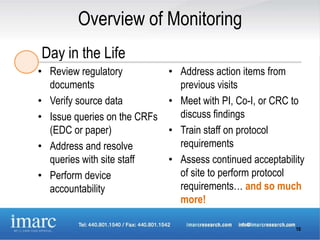Overview of Monitoring
Day in the Life
• Review regulatory           • Address action items from
  documents                     previous visits
• Verify source data          • Meet with PI, Co-I, or CRC to
• Issue queries on the CRFs     discuss findings
  (EDC or paper)              • Train staff on protocol
• Address and resolve           requirements
  queries with site staff     • Assess continued acceptability
• Perform device                of site to perform protocol
  accountability                requirements… and so much
                                more!

                                                           10
 