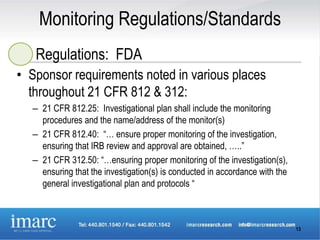Monitoring Regulations/Standards
   Regulations: FDA
• Sponsor requirements noted in various places
  throughout 21 CFR 812 & 312:
  – 21 CFR 812.25: Investigational plan shall include the monitoring
    procedures and the name/address of the monitor(s)
  – 21 CFR 812.40: “… ensure proper monitoring of the investigation,
    ensuring that IRB review and approval are obtained, …..”
  – 21 CFR 312.50: “…ensuring proper monitoring of the investigation(s),
    ensuring that the investigation(s) is conducted in accordance with the
    general investigational plan and protocols “



                                                                             13
 