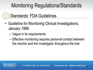 Monitoring Regulations/Standards
   Standards: FDA Guidelines
• Guideline for Monitoring Clinical Investigations,
  January 1988
   – Vague in its requirements
   – Effective monitoring requires personal contact between
     the monitor and the investigator throughout the trial




                                                              15
 
