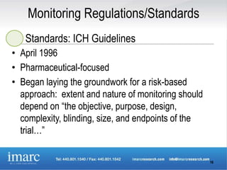 Monitoring Regulations/Standards
   Standards: ICH Guidelines
• April 1996
• Pharmaceutical-focused
• Began laying the groundwork for a risk-based
  approach: extent and nature of monitoring should
  depend on “the objective, purpose, design,
  complexity, blinding, size, and endpoints of the
  trial…”

                                                     16
 