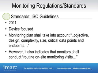 Monitoring Regulations/Standards
   Standards: ISO Guidelines
• 2011
• Device focused
• Monitoring plan shall take into account “..objective,
  design, complexity, size, critical data points and
  endpoints…”
• However, it also indicates that monitors shall
  conduct “routine on-site monitoring visits…”

                                                          17
 