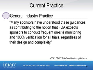 Current Practice
General Industry Practice
“Many sponsors have understood these guidances
as contributing to the notion that FDA expects
sponsors to conduct frequent on-site monitoring
and 100% verification for all trials, regardless of
their design and complexity.”


                           -FDA’s DRAFT Risk-Based Monitoring Guidance



                                                                     19
 