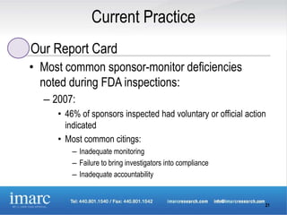 Current Practice
Our Report Card
• Most common sponsor-monitor deficiencies
  noted during FDA inspections:
  – 2007:
     • 46% of sponsors inspected had voluntary or official action
       indicated
     • Most common citings:
         – Inadequate monitoring
         – Failure to bring investigators into compliance
         – Inadequate accountability


                                                                21
 