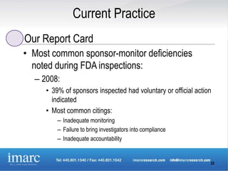 Current Practice
Our Report Card
• Most common sponsor-monitor deficiencies
  noted during FDA inspections:
  – 2008:
     • 39% of sponsors inspected had voluntary or official action
       indicated
     • Most common citings:
         – Inadequate monitoring
         – Failure to bring investigators into compliance
         – Inadequate accountability


                                                                22
 