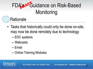 FDA’s Guidance on Risk-Based
           Monitoring
  Rationale
• Tasks that historically could only be done on-site,
  may now be done remotely due to technology
   – EDC systems
   – Webcasts
   – Email
   – Online Training Modules


                                                        30
 