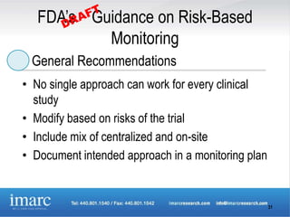 FDA’s Guidance on Risk-Based
           Monitoring
 General Recommendations
• No single approach can work for every clinical
  study
• Modify based on risks of the trial
• Include mix of centralized and on-site
• Document intended approach in a monitoring plan


                                                    31
 