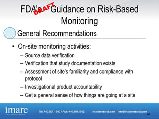 FDA’s Guidance on Risk-Based
           Monitoring
  General Recommendations
• On-site monitoring activities:
   – Source data verification
   – Verification that study documentation exists
   – Assessment of site’s familiarity and compliance with
     protocol
   – Investigational product accountability
   – Get a general sense of how things are going at a site


                                                             32
 