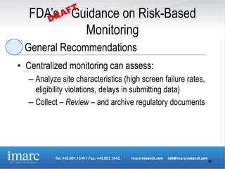 FDA’s Guidance on Risk-Based
           Monitoring
 General Recommendations
• Centralized monitoring can assess:
  – Analyze site characteristics (high screen failure rates,
    eligibility violations, delays in submitting data)
  – Collect – Review – and archive regulatory documents




                                                               34
 