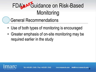 FDA’s Guidance on Risk-Based
           Monitoring
 General Recommendations
• Use of both types of monitoring is encouraged
• Greater emphasis of on-site monitoring may be
  required earlier in the study




                                                  35
 