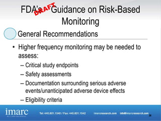 FDA’s Guidance on Risk-Based
           Monitoring
 General Recommendations
• Higher frequency monitoring may be needed to
  assess:
  – Critical study endpoints
  – Safety assessments
  – Documentation surrounding serious adverse
    events/unanticipated adverse device effects
  – Eligibility criteria

                                                  36
 