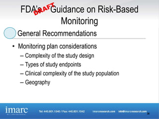FDA’s Guidance on Risk-Based
           Monitoring
 General Recommendations
• Monitoring plan considerations
   – Complexity of the study design
   – Types of study endpoints
   – Clinical complexity of the study population
   – Geography



                                                   38
 