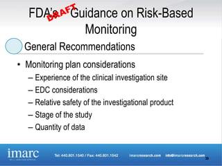 FDA’s Guidance on Risk-Based
           Monitoring
 General Recommendations
• Monitoring plan considerations
   – Experience of the clinical investigation site
   – EDC considerations
   – Relative safety of the investigational product
   – Stage of the study
   – Quantity of data


                                                      39
 