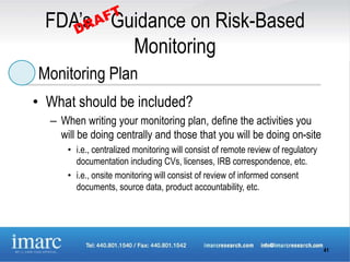 FDA’s Guidance on Risk-Based
          Monitoring
Monitoring Plan
• What should be included?
  – When writing your monitoring plan, define the activities you
    will be doing centrally and those that you will be doing on-site
      • i.e., centralized monitoring will consist of remote review of regulatory
        documentation including CVs, licenses, IRB correspondence, etc.
      • i.e., onsite monitoring will consist of review of informed consent
        documents, source data, product accountability, etc.




                                                                                   41
 