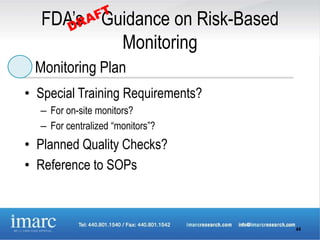 FDA’s Guidance on Risk-Based
           Monitoring
 Monitoring Plan
• Special Training Requirements?
  – For on-site monitors?
  – For centralized “monitors”?
• Planned Quality Checks?
• Reference to SOPs



                                   44
 