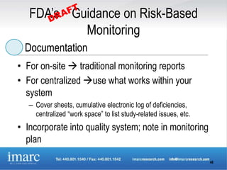 FDA’s Guidance on Risk-Based
           Monitoring
  Documentation
• For on-site  traditional monitoring reports
• For centralized use what works within your
  system
   – Cover sheets, cumulative electronic log of deficiencies,
     centralized “work space” to list study-related issues, etc.
• Incorporate into quality system; note in monitoring
  plan

                                                                   46
 