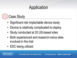 Application
    Case Study
• Significant risk implantable device study
• Device is relatively complicated to deploy
• Study conducted at 20 US-based sites
• Both experienced and research-naïve sites
  involved in the trial
• EDC being utilized

                                               47
 