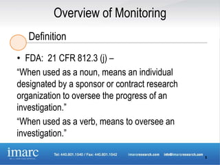 Overview of Monitoring
   Definition
• FDA: 21 CFR 812.3 (j) –
“When used as a noun, means an individual
designated by a sponsor or contract research
organization to oversee the progress of an
investigation.”
“When used as a verb, means to oversee an
investigation.”

                                               5
 