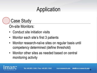 Application
 Case Study
On-site Monitors:
• Conduct site initiation visits
• Monitor each site’s first 3 patients
• Monitor research-naïve sites on regular basis until
  competency determined (define threshold)
• Monitor other sites as needed based on central
  monitoring activity


                                                        50
 