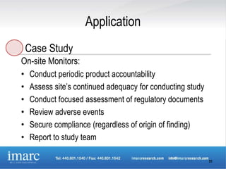 Application
    Case Study
On-site Monitors:
•   Conduct periodic product accountability
•   Assess site’s continued adequacy for conducting study
•   Conduct focused assessment of regulatory documents
•   Review adverse events
•   Secure compliance (regardless of origin of finding)
•   Report to study team

                                                            51
 