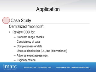 Application
 Case Study
Centralized “monitors”:
• Review EDC for:
   –   Standard range checks
   –   Consistency of data
   –   Completeness of data
   –   Unusual distribution (i.e., too little variance)
   –   Adverse event assessment
   –   Eligibility criteria

                                                          52
 