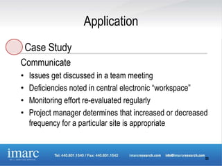 Application
    Case Study
Communicate
•   Issues get discussed in a team meeting
•   Deficiencies noted in central electronic “workspace”
•   Monitoring effort re-evaluated regularly
•   Project manager determines that increased or decreased
    frequency for a particular site is appropriate


                                                         55
 