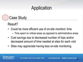 Application
 Case Study
Result?
• Could be more efficient use of on-site monitors’ time
   – Time spent on critical areas as opposed to administrative areas
• Cost savings due to decreased number of trips and/or
  decreased amount of time needed at sites for each visit
• Sites may appreciate having less on-site monitoring


                                                                  56
 