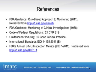 References
• FDA Guidance: Risk-Based Approach to Monitoring (2011).
  Retrieved from http://1.usa.gov/rjmVrh
• FDA Guidance: Monitoring of Clinical Investigations (1988).
• Code of Federal Regulations: 21 CFR 812
• Guidance for Industry, E6 Good Clinical Practice
• International Standards ISO 14155:2011 (E)
• FDA’s Annual BIMO Inspection Metrics (2007-2011). Retrieved from
  http://1.usa.gov/HLS1Lt




                                                                 59
 