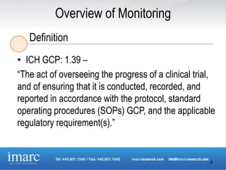 Overview of Monitoring
   Definition
• ICH GCP: 1.39 –
“The act of overseeing the progress of a clinical trial,
and of ensuring that it is conducted, recorded, and
reported in accordance with the protocol, standard
operating procedures (SOPs) GCP, and the applicable
regulatory requirement(s).”


                                                      6
 