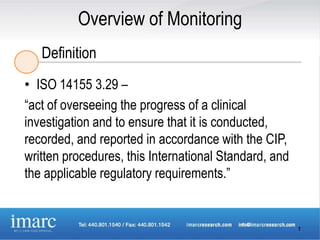 Overview of Monitoring
   Definition
• ISO 14155 3.29 –
“act of overseeing the progress of a clinical
investigation and to ensure that it is conducted,
recorded, and reported in accordance with the CIP,
written procedures, this International Standard, and
the applicable regulatory requirements.”


                                                       7
 