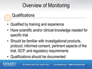 Overview of Monitoring
   Qualifications
• Qualified by training and experience
• Have scientific and/or clinical knowledge needed for
  specific trial
• Should be familiar with investigational products,
  protocol, informed consent, pertinent aspects of the
  trial, GCP, and regulatory requirements
• Qualifications should be documented

                                                    8
 