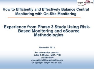 How to Efficiently and Effectively Balance Central
Monitoring with On-Site Monitoring
Experience from Phase 3 Study Using Risk-
Based Monitoring and eSource
Methodologies
December 2013
For information contact:
Jules T. Mitchel, MBA, PhD
212-681-2100
JulesMitchel@targethealth.com
©Copyright Target Health 2013
 