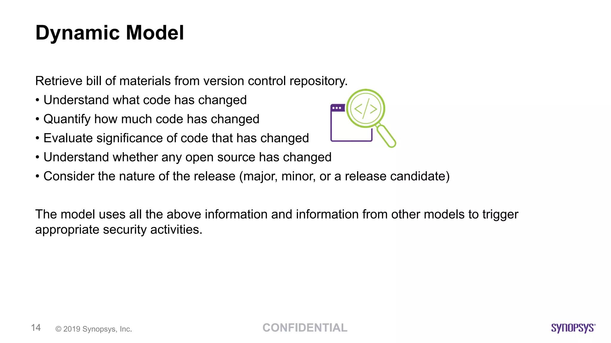 CONFIDENTIAL© 2019 Synopsys, Inc.14
Dynamic Model
Retrieve bill of materials from version control repository.
• Understand what code has changed
• Quantify how much code has changed
• Evaluate significance of code that has changed
• Understand whether any open source has changed
• Consider the nature of the release (major, minor, or a release candidate)
The model uses all the above information and information from other models to trigger
appropriate security activities.
 