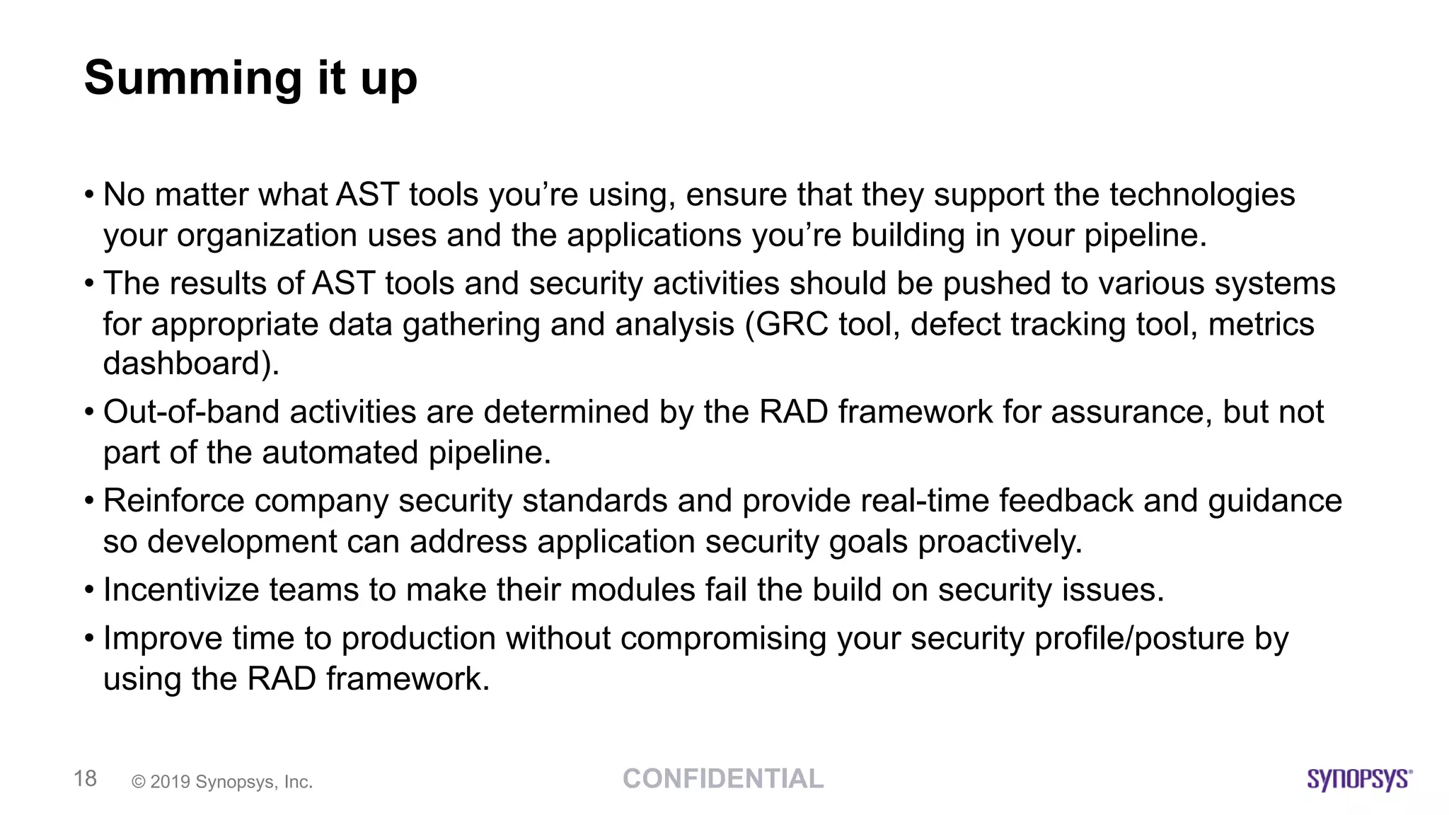 CONFIDENTIAL© 2019 Synopsys, Inc.18
Summing it up
• No matter what AST tools you’re using, ensure that they support the technologies
your organization uses and the applications you’re building in your pipeline.
• The results of AST tools and security activities should be pushed to various systems
for appropriate data gathering and analysis (GRC tool, defect tracking tool, metrics
dashboard).
• Out-of-band activities are determined by the RAD framework for assurance, but not
part of the automated pipeline.
• Reinforce company security standards and provide real-time feedback and guidance
so development can address application security goals proactively.
• Incentivize teams to make their modules fail the build on security issues.
• Improve time to production without compromising your security profile/posture by
using the RAD framework.
 