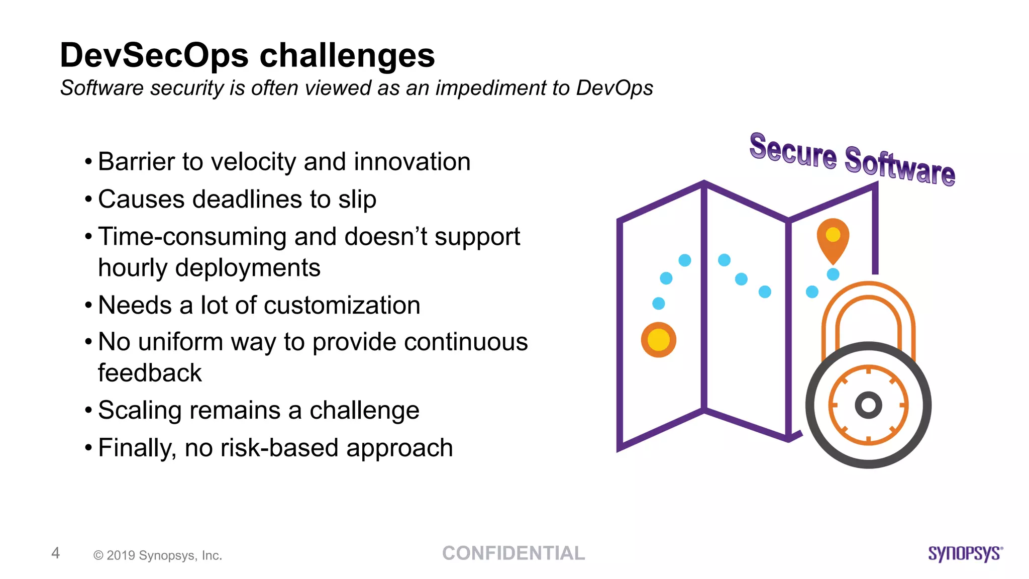 CONFIDENTIAL© 2019 Synopsys, Inc.4
DevSecOps challenges
• Barrier to velocity and innovation
• Causes deadlines to slip
• Time-consuming and doesn’t support
hourly deployments
• Needs a lot of customization
• No uniform way to provide continuous
feedback
• Scaling remains a challenge
• Finally, no risk-based approach
Software security is often viewed as an impediment to DevOps
 