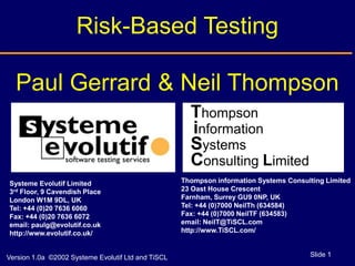 Risk-Based Testing

  Paul Gerrard & Neil Thompson
                                                      Thompson
                                                      information
                                                      Systems
                                                      Consulting Limited
Systeme Evolutif Limited                            Thompson information Systems Consulting Limited
3rd Floor, 9 Cavendish Place                        23 Oast House Crescent
London W1M 9DL, UK                                  Farnham, Surrey GU9 0NP, UK
Tel: +44 (0)20 7636 6060                            Tel: +44 (0)7000 NeilTh (634584)
Fax: +44 (0)20 7636 6072                            Fax: +44 (0)7000 NeilTF (634583)
email: paulg@evolutif.co.uk                         email: NeilT@TiSCL.com
http://www.evolutif.co.uk/                          http://www.TiSCL.com/


Version 1.0a ©2002 Systeme Evolutif Ltd and TiSCL                                      Slide 1
 