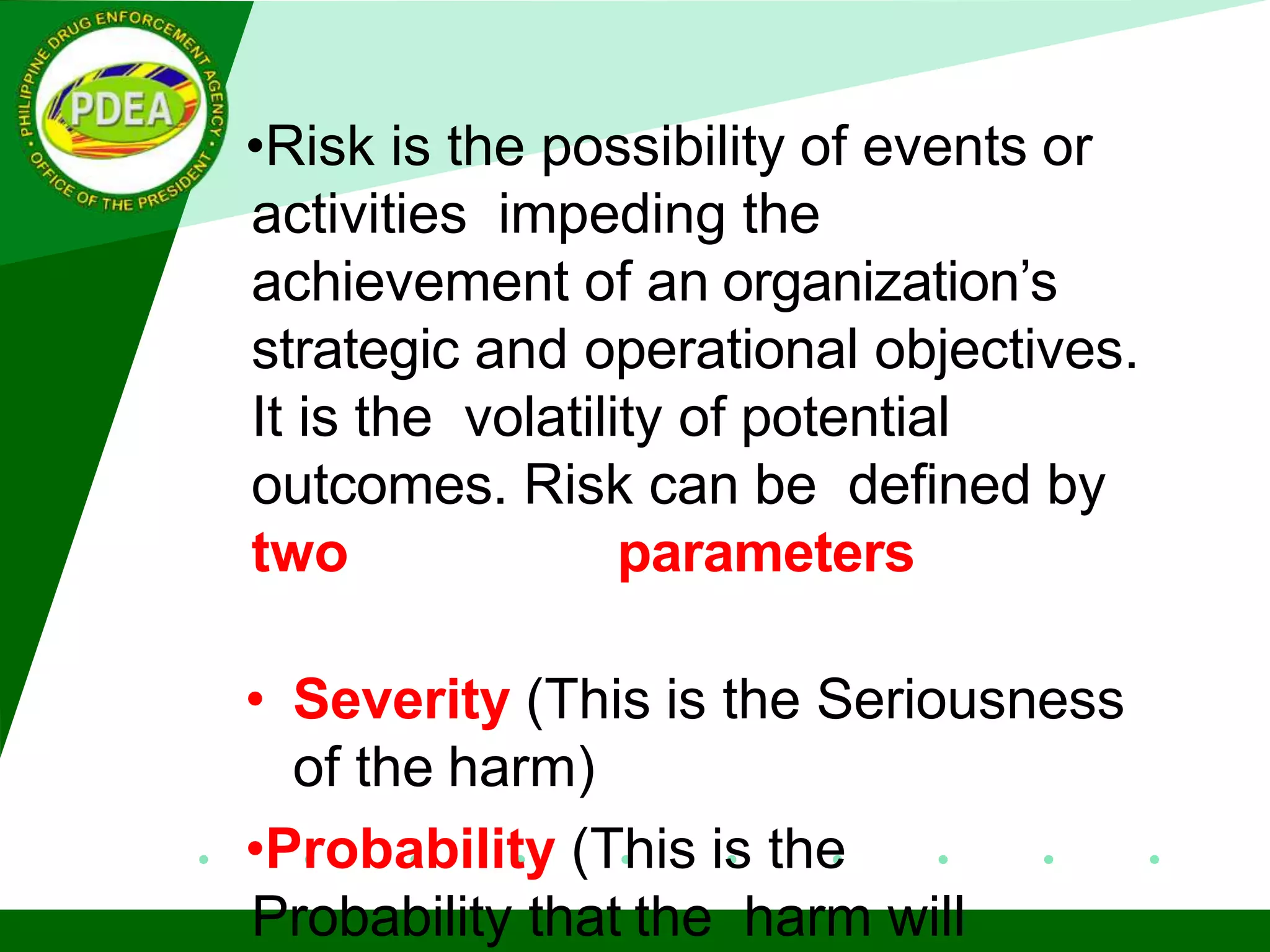 •Risk is the possibility of events or
activities impeding the
achievement of an organization’s
strategic and operational objectives.
It is the volatility of potential
outcomes. Risk can be defined by
two parameters
• Severity (This is the Seriousness
of the harm)
•Probability (This is the
Probability that the harm will
 