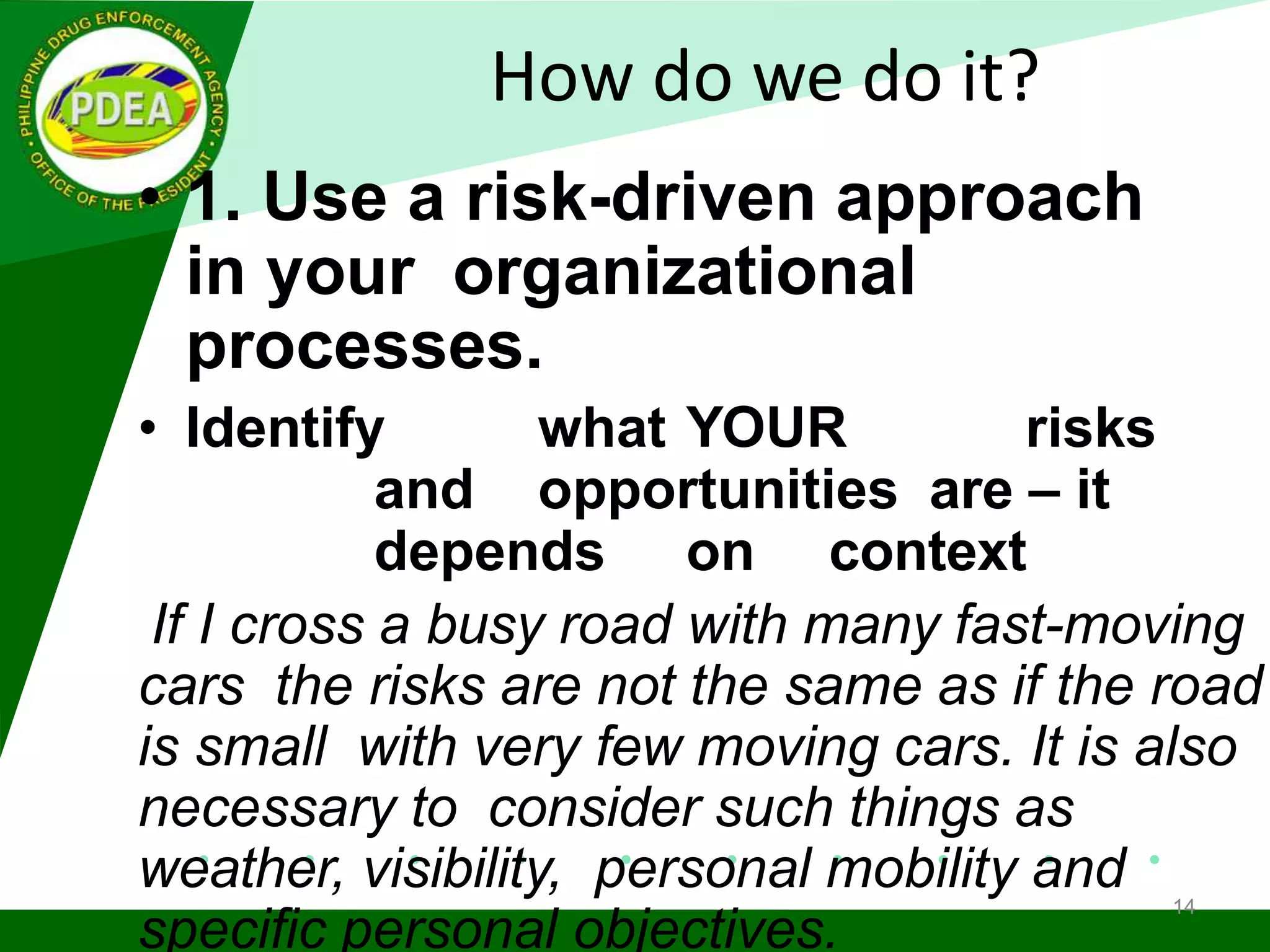 How do we do it?
• 1. Use a risk-driven approach
in your organizational
processes.
• Identify what YOUR risks
and opportunities are – it
depends on context
If I cross a busy road with many fast-moving
cars the risks are not the same as if the road
is small with very few moving cars. It is also
necessary to consider such things as
weather, visibility, personal mobility and
specific personal objectives.
14
 